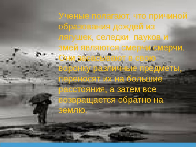 Ученые полагают, что причиной образования дождей из лягушек, селедки, пауков и змей являются смерчи смерчи. Они засасывают в свою воронку различные предметы, переносят их на большие расстояния, а затем все возвращается обратно на землю. 