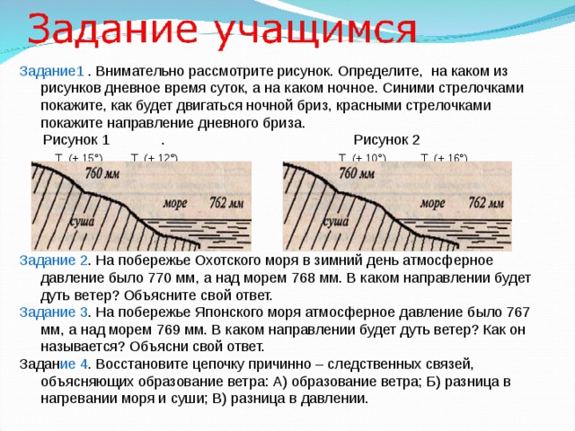 Задание1 . Внимательно рассмотрите рисунок. Определите, на каком из рисунков дневное время суток, а на каком ночное. Синими стрелочками покажите, как будет двигаться ночной бриз, красными стрелочками покажите направление дневного бриза.  Рисунок 1 . Рисунок 2  Т (+ 15°) Т (+ 12°) Т (+ 10°) Т (+ 16°) Задание 2 . На побережье Охотского моря в зимний день атмосферное давление было 770 мм, а над мо­рем 768 мм. В каком направлении будет дуть ветер? Объясните свой ответ. Задание 3 . На побережье Японского моря атмосферное давление было 767 мм, а над морем 769 мм. В каком направлении будет дуть ветер? Как он называется? Объясни свой ответ. Задан ие 4 . Восстановите цепочку причинно – следственных связей, объясняющих образование ветра: А) образование ветра; Б) разница в нагревании моря и суши; В) разница в давлении. 