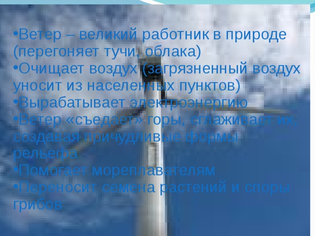 Ветер – великий работник в природе (перегоняет тучи, облака) Очищает воздух (загрязненный воздух уносит из населенных пунктов) Вырабатывает электроэнергию Ветер «съедает» горы, сглаживает их, создавая причудливые формы рельефа Помогает мореплавателям Переносит семена растений и споры грибов 