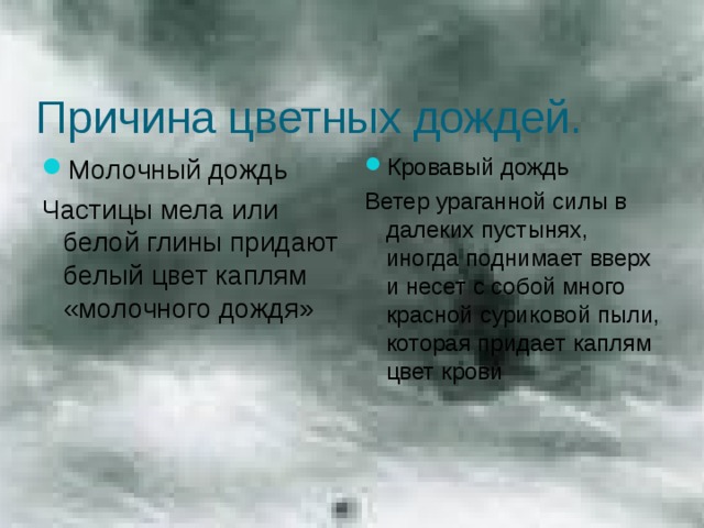 Причина цветных дождей. Молочный дождь Кровавый дождь Частицы мела или белой глины придают белый цвет каплям «молочного дождя» Ветер ураганной силы в далеких пустынях, иногда поднимает вверх и несет с собой много красной суриковой пыли, которая придает каплям цвет крови 