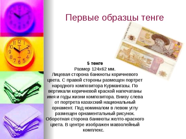 Первые образцы тенге 5 тенге Размер 124х62 мм. Лицевая сторона банкноты коричневого цвета. С правой стороны размещен портрет народного композитора Курмангазы. По вертикали коричневой краской напечатаны имя и годы жизни композитора. Внизу слева от портрета казахский национальный орнамент. Под номиналом в левом углу размещен орнаментальный рисунок. Оборотная сторона банкноты желто-красного цвета. В центре изображен мавзолейный комплекс.  