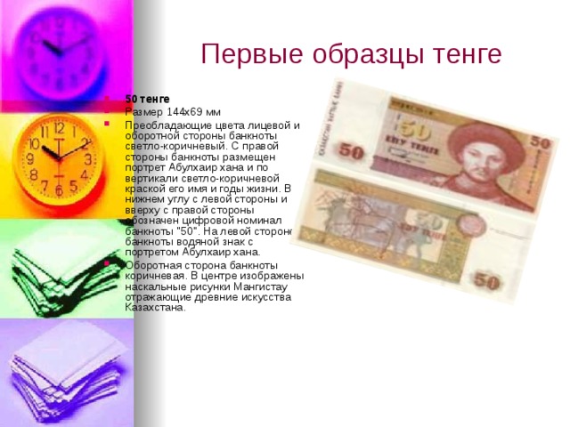 Первые образцы тенге 50 тенге Размер 144х69 мм Преобладающие цвета лицевой и оборотной стороны банкноты светло-коричневый. С правой стороны банкноты размещен портрет Абулхаир хана и по вертикали светло-коричневой краской его имя и годы жизни. В нижнем углу с левой стороны и вверху с правой стороны обозначен цифровой номинал банкноты 