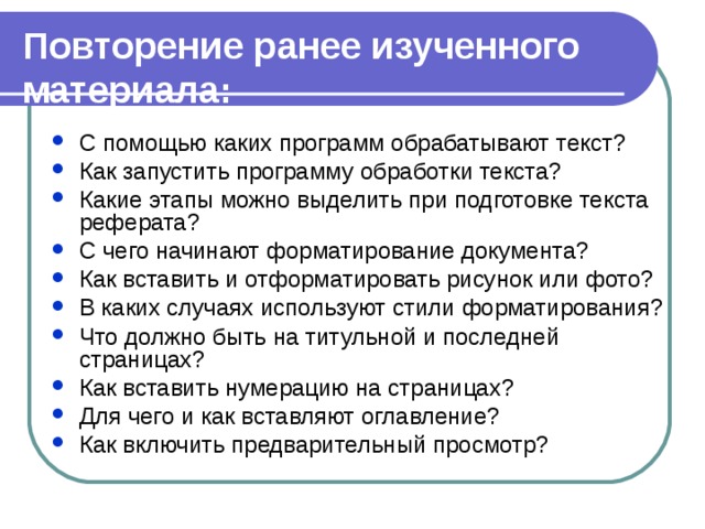 Повторение ранее изученного материала: С помощью каких программ обрабатывают текст? Как запустить программу обработки текста? Какие этапы можно выделить при подготовке текста реферата? С чего начинают форматирование документа? Как вставить и отформатировать рисунок или фото? В каких случаях используют стили форматирования? Что должно быть на титульной и последней страницах? Как вставить нумерацию на страницах? Для чего и как вставляют оглавление? Как включить предварительный просмотр? С помощью каких программ обрабатывают текст? Как запустить программу обработки текста? Какие этапы можно выделить при подготовке текста реферата? С чего начинают форматирование документа? Как вставить и отформатировать рисунок или фото? В каких случаях используют стили форматирования? Что должно быть на титульной и последней страницах? Как вставить нумерацию на страницах? Для чего и как вставляют оглавление? Как включить предварительный просмотр? 