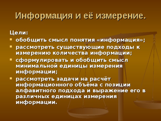 Информация и её измерение. Цели: обобщить смысл понятия «информация»; рассмотреть существующие подходы к измерению количества информации; сформулировать и обобщить смысл минимальной единицы измерения информации; рассмотреть задачи на расчёт информационного объёма с позиции алфавитного подхода и выражение его в различных единицах измерения информации. 