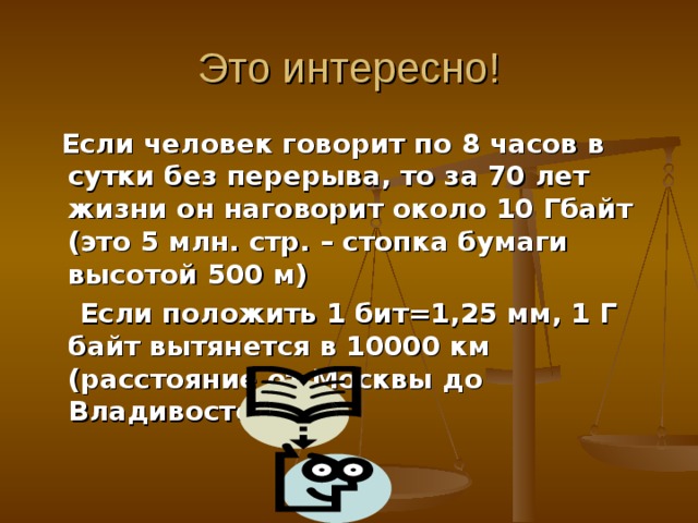 Это интересно!  Если человек говорит по 8 часов в сутки без перерыва, то за 70 лет жизни он наговорит около 10 Гбайт (это 5 млн. стр. – стопка бумаги высотой 500 м)  Если положить 1 бит=1,25 мм, 1 Г байт вытянется в 10000 км (расстояние от Москвы до Владивостока) 