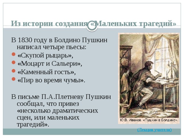 Из истории создания «Маленьких трагедий» В 1830 году в Болдино Пушкин написал четыре пьесы: «Скупой рыцарь», «Моцарт и Сальери», «Каменный гость», «Пир во время чумы». В письме П.А.Плетневу Пушкин сообщал, что привез «несколько драматических сцен, или маленьких трагедий».  (Лекция учителя) 