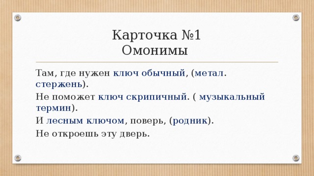 Карточка №1  Омонимы  Там, где нужен ключ обычный , ( метал . стержень ).  Не поможет ключ скрипичный . ( музыкальный термин ).  И лесным ключом , поверь, ( родник ).  Не откроешь эту дверь. 