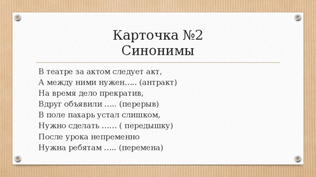 Карточка №2  Синонимы В театре за актом следует акт,  А между ними нужен….. (антракт)  На время дело прекратив, Вдруг объявили ….. (перерыв) В поле пахарь устал слишком, Нужно сделать …… ( передышку) После урока непременно Нужна ребятам ….. (перемена) 