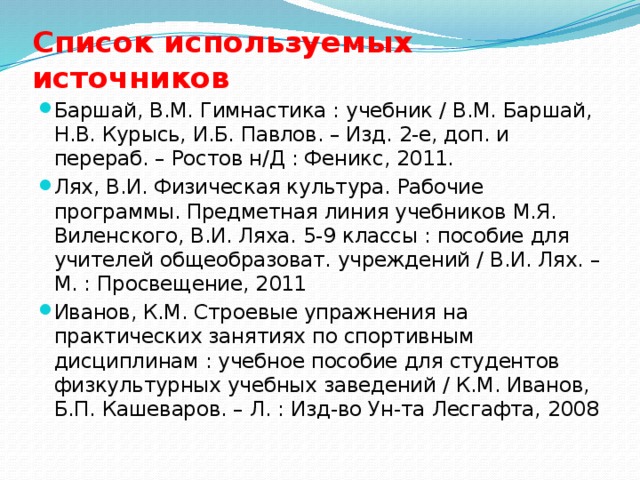 Список используемых источников Баршай, В.М. Гимнастика : учебник / В.М. Баршай, Н.В. Курысь, И.Б. Павлов. – Изд. 2-е, доп. и перераб. – Ростов н/Д : Феникс, 2011. Лях, В.И. Физическая культура. Рабочие программы. Предметная линия учебников М.Я. Виленского, В.И. Ляха. 5-9 классы : пособие для учителей общеобразоват. учреждений / В.И. Лях. – М. : Просвещение, 2011 Иванов, К.М. Строевые упражнения на практических занятиях по спортивным дисциплинам : учебное пособие для студентов физкультурных учебных заведений / К.М. Иванов, Б.П. Кашеваров. – Л. : Изд-во Ун-та Лесгафта, 2008 