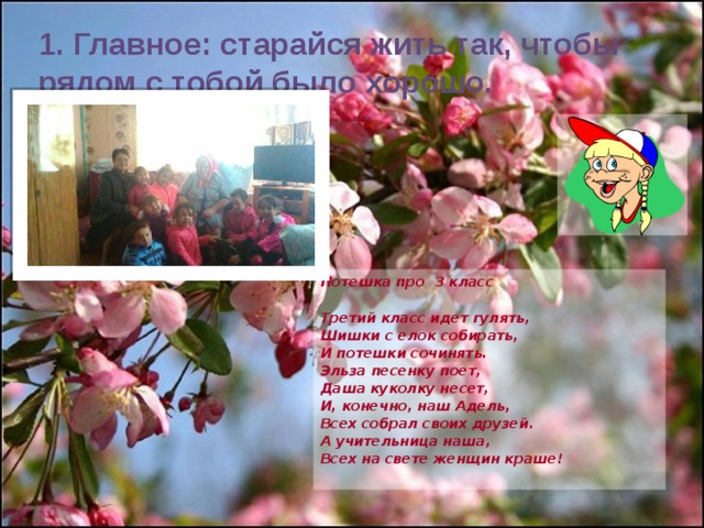 1. Главное: старайся жить так, чтобы рядом с тобой было хорошо. Потешка про 3 класс  Третий класс идет гулять, Шишки с елок собирать, И потешки сочинять. Эльза песенку поет, Даша куколку несет, И, конечно, наш Адель, Всех собрал своих друзей. А учительница наша, Всех на свете женщин краше! 
