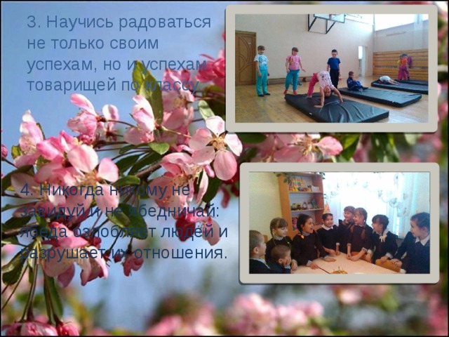 3. Научись радоваться не только своим успехам, но и успехам товарищей по классу. 4. Никогда никому не завидуй и не ябедничай: ябеда озлобляет людей и разрушает их отношения. 