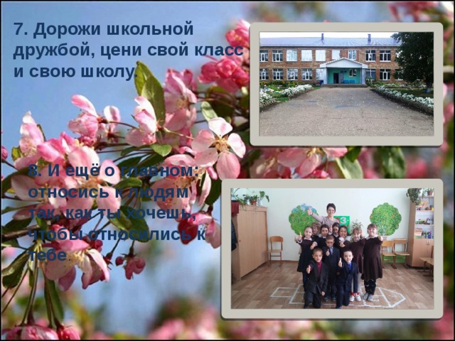 7. Дорожи школьной дружбой, цени свой класс и свою школу. 8. И ещё о главном: относись к людям так, как ты хочешь, чтобы относились к тебе . 