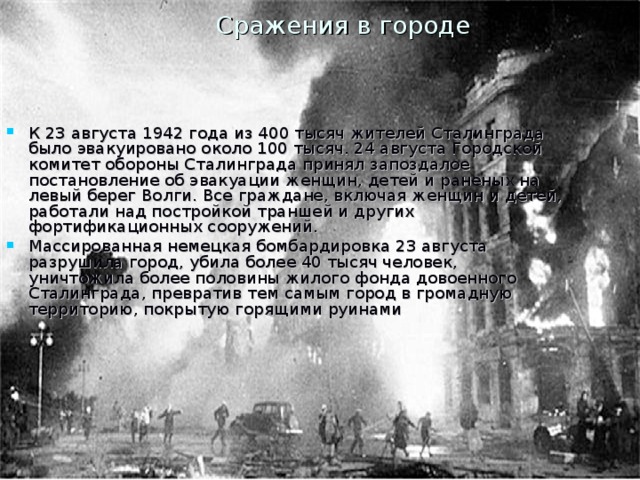 Сражения в городе К 23 августа 1942 года из 400 тысяч жителей Сталинграда было эвакуировано около 100 тысяч. 24 августа Городской комитет обороны Сталинграда принял запоздалое постановление об эвакуации женщин, детей и раненых на левый берег Волги. Все граждане, включая женщин и детей, работали над постройкой траншей и других фортификационных сооружений. Массированная немецкая бомбардировка 23 августа разрушила город, убила более 40 тысяч человек, уничтожила более половины жилого фонда довоенного Сталинграда, превратив тем самым город в громадную территорию, покрытую горящими руинами 