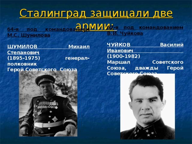 Сталинград защищали две армии:  62-я под командованием В.И. Чуйкова  ЧУЙКОВ Василий Иванович  (1900-1982)  Маршал Советского Союза, дважды Герой Советского Союза 64-я под командованием М.С. Шумилова  ШУМИЛОВ Михаил Степанович  (1895-1975) генерал-полковник  Герой Советского  Союза 