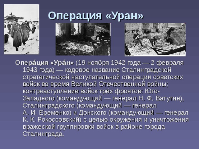 Операция «Уран» Опера́ция «Ура́н» (19 ноября 1942 года — 2 февраля 1943 года) — кодовое название Сталинградской стратегической наступательной операции советских войск во время Великой Отечественной войны; контрнаступление войск трёх фронтов: Юго-Западного (командующий — генерал Н. Ф. Ватутин), Сталинградского (командующий — генерал А. И. Еременко) и Донского (командующий — генерал К. К. Рокоссовский) с целью окружения и уничтожения вражеской группировки войск в районе города Сталинграда. 