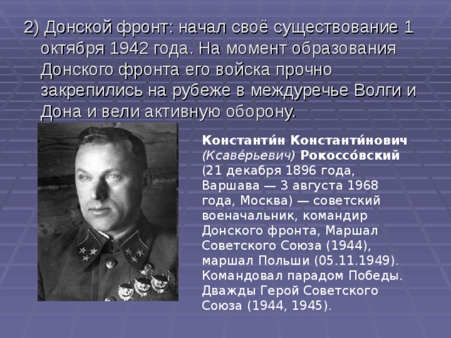 2) Донской фронт : начал своё существование 1 октября 1942 года. На момент образования Донского фронта его войска прочно закрепились на рубеже в междуречье Волги и Дона и вели активную оборону. Константи́н Константи́нович  (Ксаве́рьевич)  Рокоссо́вский (21 декабря 1896 года, Варшава — 3 августа 1968 года, Москва) — советский военачальник, командир Донского фронта, Маршал Советского Союза (1944), маршал Польши (05.11.1949). Командовал парадом Победы. Дважды Герой Советского Союза (1944, 1945). 