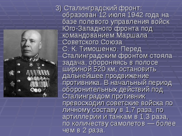 3) Сталинградский фронт : образован 12 июля 1942 года на базе полевого управления войск Юго-Западного фронта под командованием Маршала Советского Союза С. К. Тимошенко. Перед Сталинградским фронтом стояла задача, обороняясь в полосе шириной 520 км, остановить дальнейшее продвижение противника. В начальный период оборонительных действий под Сталинградом противник превосходил советские войска по личному составу в 1,7 раза, по артиллерии и танкам в 1,3 раза, по количеству самолетов — более чем в 2 раза. 
