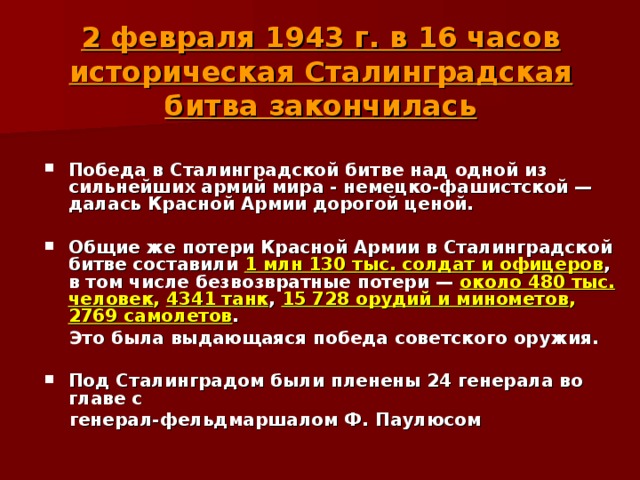   2 февраля 1943 г. в 16 часов историческая Сталинградская битва закончилась    Победа в Сталинградской битве над одной из сильнейших армий мира - немецко-фашистской — далась Красной Армии дорогой ценой.  Общие же потери Красной Армии в Сталинградской битве составили 1 млн 130 тыс. солдат и офицеров , в том числе безвозвратные потери — около 480 тыс. человек , 4341 танк , 15 728 орудий и минометов , 2769 самолетов .  Это была выдающаяся победа советского оружия.  Под Сталинградом были пленены 24 генерала во главе с  генерал-фельдмаршалом Ф. Паулюсом 
