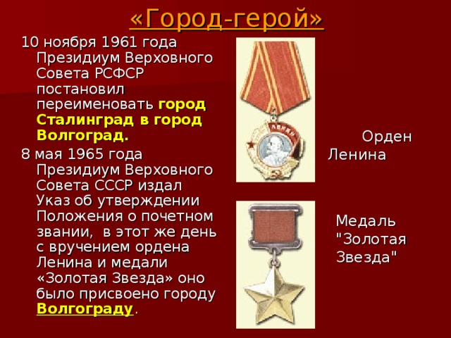 «Город-герой» 10 ноября 1961 года Президиум Верховного Совета РСФСР постановил переименовать  город Сталинград в город Волгоград. 8 мая 1965 года Президиум Верховного Совета СССР издал Указ об утверждении Положения о почетном звании,  в этот же день с вручением ордена Ленина и медали «Золотая Звезда» оно было присвоено городу Волгограду .  Орден  Ленина Медаль 