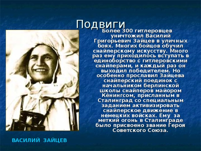 Подвиги Более 300 гитлеровцев уничтожил Василий Григорьевич Зайцев в уличных боях. Многих бойцов обучил снайперскому искусству. Много раз ему приходилось вступать в единоборство с гитлеровскими снайперами, и каждый раз он выходил победителем. Но особенно прославил Зайцева снайперский поединок с начальником берлинской школы снайперов майором Кёнингсом, присланным в Сталинград со специальным заданием активизировать снайперское движение в немецких войсках. Ему за меткий огонь в Сталинграде было присвоено звание Героя Советского Союза. ВАСИЛИЙ ЗАЙЦЕВ  