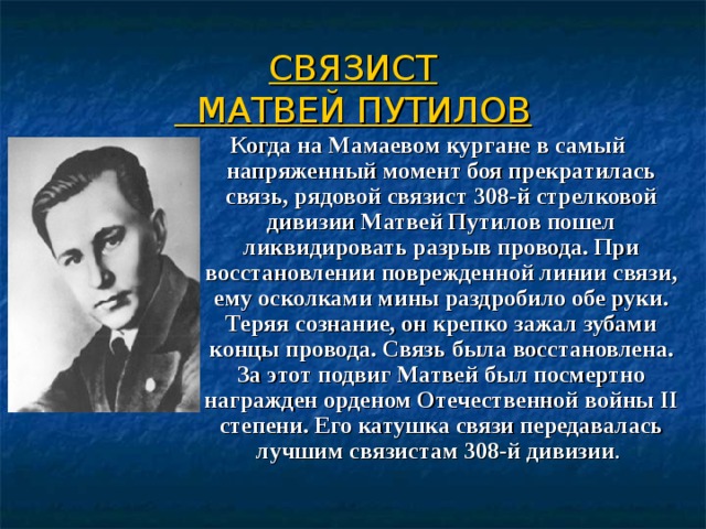  СВЯЗИСТ  МАТВЕЙ ПУТИЛОВ   Когда на Мамаевом кургане в самый напряженный момент боя прекратилась связь, рядовой связист 308-й стрелковой дивизии Матвей Путилов пошел ликвидировать разрыв провода. При восстановлении поврежденной линии связи, ему осколками мины раздробило обе руки. Теряя сознание, он крепко зажал зубами концы провода. Связь была восстановлена. За этот подвиг Матвей был посмертно награжден орденом Отечественной войны II степени. Его катушка связи передавалась лучшим связистам 308-й дивизии . 