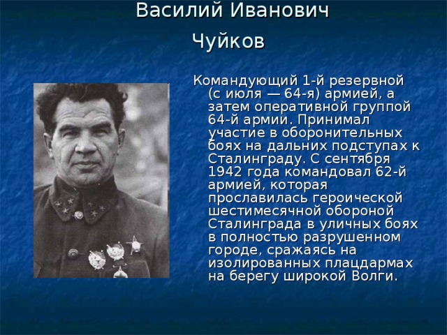 Василий Иванович Чуйков  Командующий 1-й резервной (с июля — 64-я) армией, а затем оперативной группой 64-й армии. Принимал участие в оборонительных боях на дальних подступах к Сталинграду. С сентября 1942 года командовал 62-й армией, которая прославилась героической шестимесячной обороной Сталинграда в уличных боях в полностью разрушенном городе, сражаясь на изолированных плацдармах на берегу широкой Волги. 
