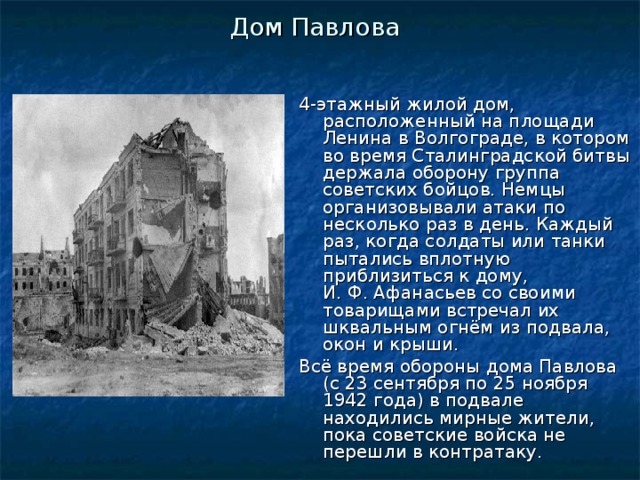 Дом Павлова 4-этажный жилой дом, расположенный на площади Ленина в Волгограде, в котором во время Сталинградской битвы держала оборону группа советских бойцов. Немцы организовывали атаки по несколько раз в день. Каждый раз, когда солдаты или танки пытались вплотную приблизиться к дому, И. Ф. Афанасьев со своими товарищами встречал их шквальным огнём из подвала, окон и крыши. Всё время обороны дома Павлова (с 23 сентября по 25 ноября 1942 года) в подвале находились мирные жители, пока советские войска не перешли в контратаку. 