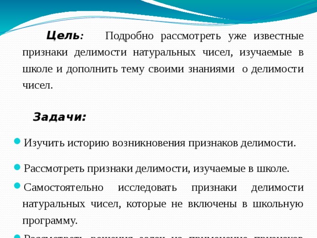   Цель :  Подробно рассмотреть уже известные признаки делимости натуральных чисел, изучаемые в школе и дополнить тему своими знаниями о делимости чисел.   Задачи: Изучить историю возникновения признаков делимости. Рассмотреть признаки делимости, изучаемые в школе. Самостоятельно исследовать признаки делимости натуральных чисел, которые не включены в школьную программу. Рассмотреть решения задач на применение признаков делимости чисел, подобрать серию задач, связанных  с  признаками делимости чисел для самостоятельного решения. Разработать мини-справочник «Признаки делимости чисел». 