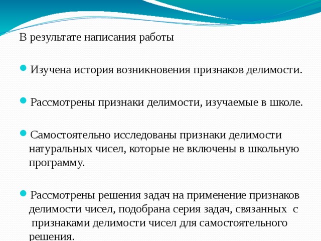В результате написания работы Изучена история возникновения признаков делимости. Рассмотрены признаки делимости, изучаемые в школе. Самостоятельно исследованы признаки делимости натуральных чисел, которые не включены в школьную программу. Рассмотрены решения задач на применение признаков делимости чисел, подобрана серия задач, связанных  с  признаками делимости чисел для самостоятельного решения. Разработан мини-справочник «Признаки делимости чисел». 