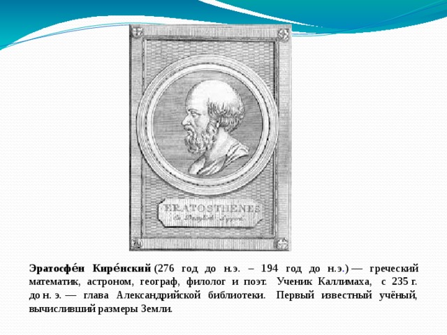 Эратосфе́н Кире́нский  (276 год до н.э. – 194 год до н.э . ) — греческий математик, астроном, географ, филолог и поэт.  Ученик Каллимаха,  с 235 г. до н. э. — глава Александрийской библиотеки.  Первый известный учёный, вычисливший размеры Земли. 