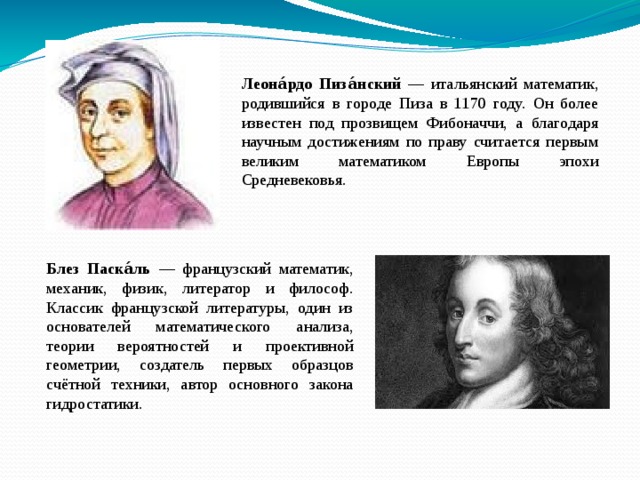 Леона́рдо Пиза́нский — итальянский математик, родившийся в городе Пиза в 1170 году. Он более известен под прозвищем Фибоначчи, а благодаря научным достижениям по праву считается первым великим математиком Европы эпохи Средневековья. Блез Паска́ль — французский математик, механик, физик, литератор и философ. Классик французской литературы, один из основателей математического анализа, теории вероятностей и проективной геометрии, создатель первых образцов счётной техники, автор основного закона гидростатики. 