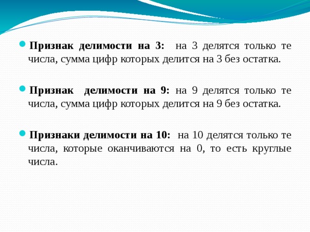 Признак делимости на 3: на 3 делятся только те числа, сумма цифр которых делится на 3 без остатка. Признак делимости на 9: на 9 делятся только те числа, сумма цифр которых делится на 9 без остатка. Признаки делимости на 10: на 10 делятся только те числа, которые оканчиваются на 0, то есть круглые числа. 