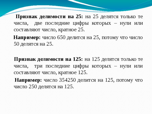  Признак делимости на 25: на 25 делятся только те числа, две последние цифры которых – нули или составляют число, кратное 25.  Например: число 650 делится на 25, потому что число 50 делятся на 25.  Признак делимости на 125: на 125 делятся только те числа, три последние цифры которых – нули или составляют число, кратное 125.  Например: число 354250 делится на 125, потому что число 250 делятся на 125. 