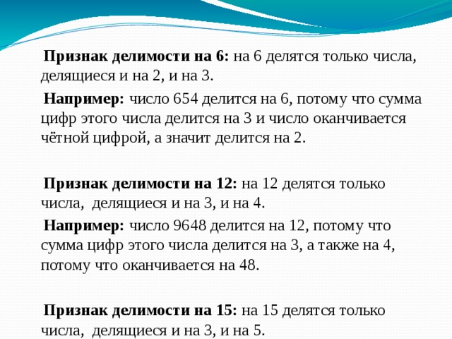  Признак делимости на 6: на 6 делятся только числа, делящиеся и на 2, и на 3.  Например: число 654 делится на 6, потому что сумма цифр этого числа делится на 3 и число оканчивается чётной цифрой, а значит делится на 2.  Признак делимости на 12: на 12 делятся только числа, делящиеся и на 3, и на 4.  Например: число 9648 делится на 12, потому что сумма цифр этого числа делится на 3, а также на 4, потому что оканчивается на 48.  Признак делимости на 15: на 15 делятся только числа, делящиеся и на 3, и на 5.  Например: число 675 делится на 15, потому что сумма цифр этого числа делится на 3, а также на 5, потому что оканчивается на 5. 