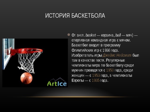 ИСТОРИЯ БАСКЕТБОЛА От англ.  basket  — корзина, ball  — мяч) — спортивная командная игра с мячом. Баскетбол входит в программу Олимпийских игр с 1936 года. Изобретатель игры Джеймс Нейсмит был там в качестве гостя. Регулярные чемпионаты мира по баскетболу среди мужчин проводятся с 1950 года, среди женщин — с 1953 года, а чемпионаты Европы — с 1935 года.  