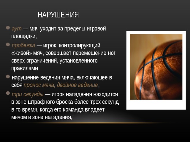 НАРУШЕНИЯ аут  — мяч уходит за пределы игровой площадки; пробежка  — игрок, контролирующий «живой» мяч, совершает перемещение ног сверх ограничений, установленного правилами нарушение ведения мяча, включающее в себя пронос мяча, двойное ведение ; три секунды  — игрок нападения находится в зоне штрафного броска более трех секунд в то время, когда его команда владеет мячом в зоне нападения;  