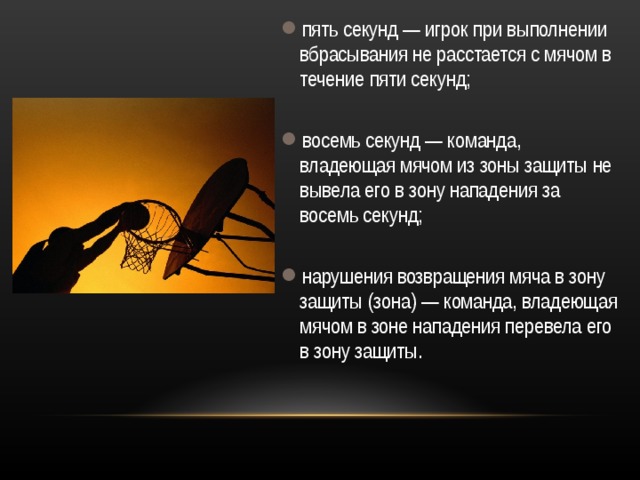 пять секунд — игрок при выполнении вбрасывания не расстается с мячом в течение пяти секунд;  восемь секунд — команда, владеющая мячом из зоны защиты не вывела его в зону нападения за восемь секунд;  нарушения возвращения мяча в зону защиты (зона) — команда, владеющая мячом в зоне нападения перевела его в зону защиты. 