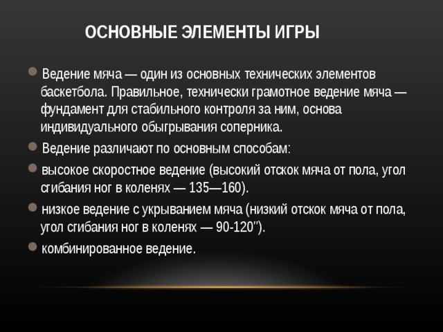 ОСНОВНЫЕ ЭЛЕМЕНТЫ ИГРЫ Ведение мяча — один из основных технических элементов баскетбола. Правильное, технически грамотное ведение мяча — фундамент для стабильного контроля за ним, основа индивидуального обыгрывания соперника. Ведение различают по основным способам: высокое скоростное ведение (высокий отскок мяча от пола, угол сгибания ног в коленях — 135—160). низкое ведение с укрыванием мяча (низкий отскок мяча от пола, угол сгибания ног в коленях — 90-120