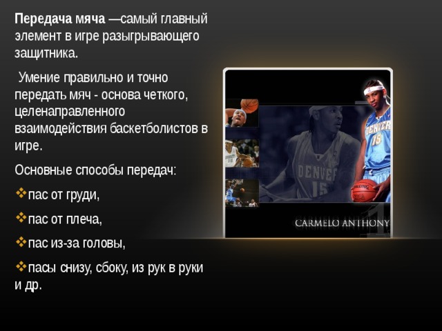 Передача мяча —самый главный элемент в игре разыгрывающего защитника.  Умение правильно и точно передать мяч - основа четкого, целенаправленного взаимодействия баскетболистов в игре. Основные способы передач: пас от груди, пас от плеча, пас из-за головы, пасы снизу, сбоку, из рук в руки и др. 