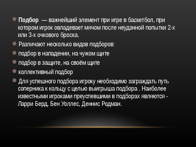 Подбор — важнейший элемент при игре в баскетбол, при котором игрок овладевает мячом после неудачной попытки 2-х или 3-х очкового броска. Различают несколько видов подборов: подбор в нападении, на чужом щите   подбор в защите, на своём щите   коллективный подбор Для успешного подбора игроку необходимо заграждать путь соперника к кольцу с целью выигрыша подбора . Наиболее известными игроками преуспевшими в подборах являются - Ларри Берд, Бен Уоллес, Деннис Родман.  