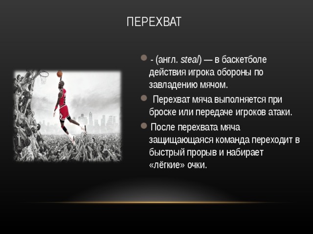 ПЕРЕХВАТ - (англ.  steal ) — в баскетболе действия игрока обороны по завладению мячом.  Перехват мяча выполняется при броске или передаче игроков атаки. После перехвата мяча защищающаяся команда переходит в быстрый прорыв и набирает «лёгкие» очки.  