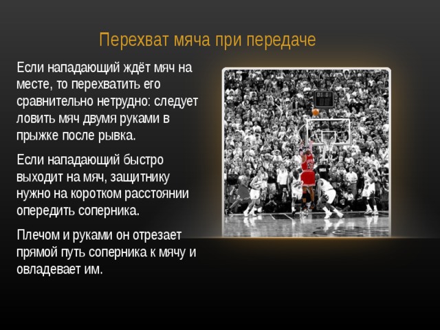 Перехват мяча при передаче Если нападающий ждёт мяч на месте, то перехватить его сравнительно нетрудно: следует ловить мяч двумя руками в прыжке после рывка. Если нападающий быстро выходит на мяч, защитнику нужно на коротком расстоянии опередить соперника. Плечом и руками он отрезает прямой путь соперника к мячу и овладевает им. 