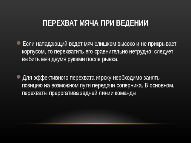 ПЕРЕХВАТ МЯЧА ПРИ ВЕДЕНИИ Если нападающий ведет мяч слишком высоко и не прикрывает корпусом, то перехватить его сравнительно нетрудно: следует выбить мяч двумя руками после рывка.  Для эффективного перехвата игроку необходимо занять позицию на возможном пути передачи соперника. В основном, перехваты прерогатива задней линии команды  