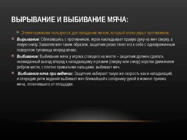 ВЫРЫВАНИЕ И ВЫБИВАНИЕ МЯЧА: Этими приемами пользуются для овладения мячом, который плохо укрыт противником.  Вырывание: Сблизившись с противником, игрок накладывает правую руку на мяч сверху, а левую снизу. Захватив мяч таким образом, защитник резко тянет его к себе с одновременным поворотом туловища вперед-влево. Выбивание: Выбивание мяча у игрока стоящего на месте – защитник должен сделать неожиданный выпад вперед к нападающему и резким (сверху или снизу) коротки движением ребром кисти, с плотно прижатыми пальцами, выбивает мяч.  Выбивание мяча при ведении: Защитник набирает такую же скорость как и нападающий, и опередив ритм ведения выбивает мяч ближайшей к сопернику рукой в момент приема мяча, отскочившего от площадки.    