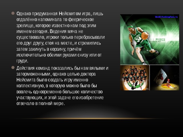 Однако придуманная Нейсмитом игра, лишь отдалённо напоминала то феерическое зрелище, которое известно нам под этим именем сегодня. Ведения мяча не существовало, игроки только перебрасывали его друг другу, стоя на месте, и стремились затем закинуть в корзину, причём исключительно обеими руками снизу или от груди. Действия команд показались бы нам вялыми и заторможенными, однако целью доктора Нейсмита было создать игру именно коллективную, в которую можно было бы вовлечь одновременно большое количество участвующих, и этой задаче его изобретение отвечало в полной мере. 