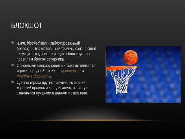 БЛОКШОТ -англ.  blocked shot - заблокированный бросок ) — баскетбольный термин, означающий ситуацию, когда игрок защиты блокирует по правилам бросок соперника. Основными блокирующими игроками являются игроки передней линии — центровые и тяжёлые форварды . Однако игроки других позиций, имеющие хороший прыжок и координацию, зачастую становятся лучшими в данном показателе. 