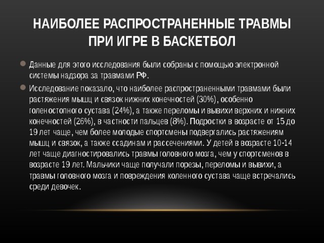 НАИБОЛЕЕ РАСПРОСТРАНЕННЫЕ ТРАВМЫ ПРИ ИГРЕ В БАСКЕТБОЛ Данные для этого исследования были собраны с помощью электронной системы надзора за травмами РФ. Исследование показало, что наиболее распространенными травмами были растяжения мышц и связок нижних конечностей (30%), особенно голеностопного сустава (24%), а также переломы и вывихи верхних и нижних конечностей (26%), в частности пальцев (8%). Подростки в возрасте от 15 до 19 лет чаще, чем более молодые спортсмены подвергались растяжениям мышц и связок, а также ссадинам и рассечениями. У детей в возрасте 10-14 лет чаще диагностировались травмы головного мозга, чем у спортсменов в возрасте 19 лет. Мальчики чаще получали порезы, переломы и вывихи, а травмы головного мозга и повреждения коленного сустава чаще встречались среди девочек. 