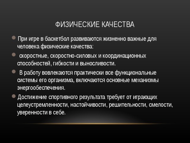 ФИЗИЧЕСКИЕ КАЧЕСТВА При игре в баскетбол развиваются жизненно важные для человека физические качества:  скоростные, скоростно-силовых и координационных способностей, гибкости и выносливости.  В работу вовлекаются практически все функциональные системы его организма, включаются основные механизмы энергообеспечения. Достижение спортивного результата требует от играющих целеустремленности, настойчивости, решительности, смелости, уверенности в себе. 