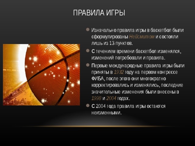 ПРАВИЛА ИГРЫ Изначально правила игры в баскетбол были сформулированы Нейсмитом и состояли лишь из 13 пунктов. С течением времени баскетбол изменялся, изменений потребовали и правила. Первые международные правила игры были приняты в 1932 году на первом конгрессе ФИБА, после этого они многократно корректировались и изменялись, последние значительные изменения были внесены в 1998 и 2004 годах. С 2004 года правила игры остаются неизменными. 