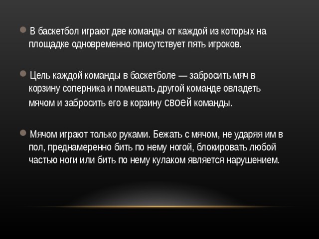 В баскетбол играют две команды от каждой из которых на площадке одновременно присутствует пять игроков.  Цель каждой команды в баскетболе — забросить мяч в корзину соперника и помешать другой команде овладеть мячом и забросить его в корзину своей команды.  Мячом играют только руками. Бежать с мячом, не ударяя им в пол, преднамеренно бить по нему ногой, блокировать любой частью ноги или бить по нему кулаком является нарушением. 